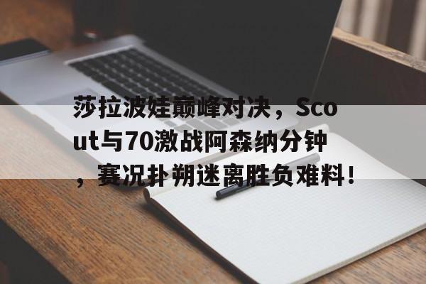 YIHAO-莎拉波娃巅峰对决，Scout与70激战阿森纳分钟，赛况扑朔迷离胜负难料！的简单介绍